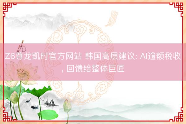 Z6尊龙凯时官方网站 韩国高层建议: AI逾额税收， 回馈给整体巨匠