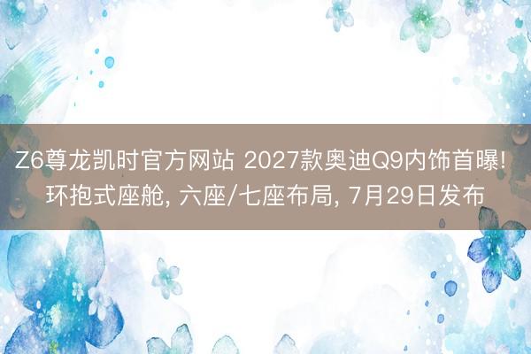 Z6尊龙凯时官方网站 2027款奥迪Q9内饰首曝! 环抱式座舱， 六座/七座布局， 7月29日发布