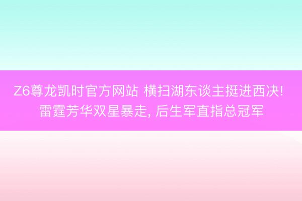 Z6尊龙凯时官方网站 横扫湖东谈主挺进西决! 雷霆芳华双星暴走， 后生军直指总冠军