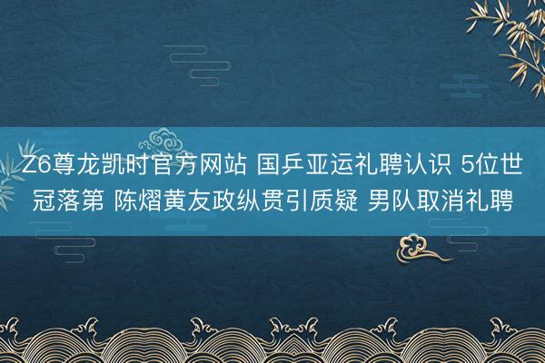 Z6尊龙凯时官方网站 国乒亚运礼聘认识 5位世冠落第 陈熠黄友政纵贯引质疑 男队取消礼聘