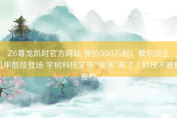 Z6尊龙凯时官方网站 售价390万起！载东谈主机甲酷炫登场 宇树科技又带“狠活”来了｜科技不雅察