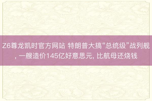 Z6尊龙凯时官方网站 特朗普大搞“总统级”战列舰， 一艘造价145亿好意思元， 比航母还烧钱