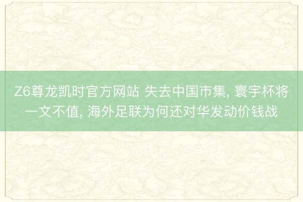 Z6尊龙凯时官方网站 失去中国市集， 寰宇杯将一文不值， 海外足联为何还对华发动价钱战