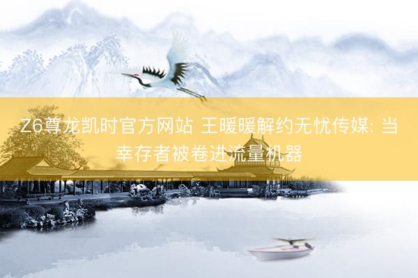 Z6尊龙凯时官方网站 王暖暖解约无忧传媒: 当幸存者被卷进流量机器