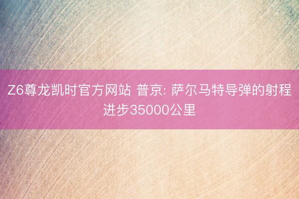 Z6尊龙凯时官方网站 普京: 萨尔马特导弹的射程进步35000公里