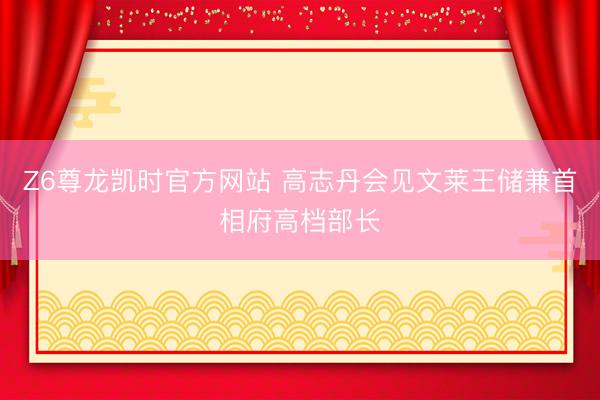 Z6尊龙凯时官方网站 高志丹会见文莱王储兼首相府高档部长