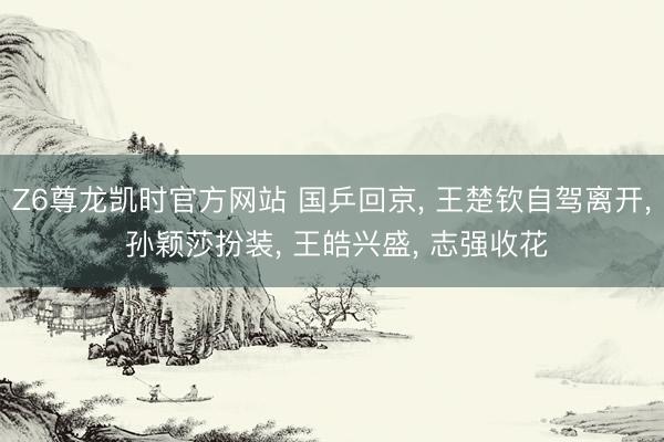 Z6尊龙凯时官方网站 国乒回京， 王楚钦自驾离开， 孙颖莎扮装， 王皓兴盛， 志强收花