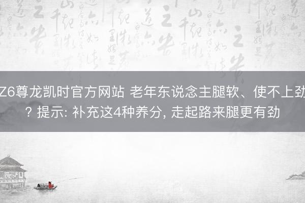 Z6尊龙凯时官方网站 老年东说念主腿软、使不上劲? 提示: 补充这4种养分， 走起路来腿更有劲