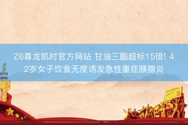 Z6尊龙凯时官方网站 甘油三酯超标15倍! 42岁女子饮食无度诱发急性重症胰腺炎