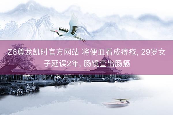 Z6尊龙凯时官方网站 将便血看成痔疮， 29岁女子延误2年， 肠镜查出肠癌