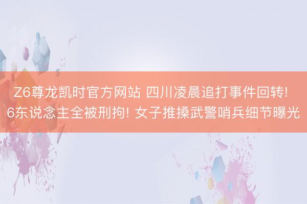 Z6尊龙凯时官方网站 四川凌晨追打事件回转! 6东说念主全被刑拘! 女子推搡武警哨兵细节曝光