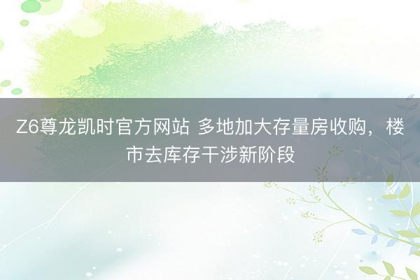 Z6尊龙凯时官方网站 多地加大存量房收购，楼市去库存干涉新阶段