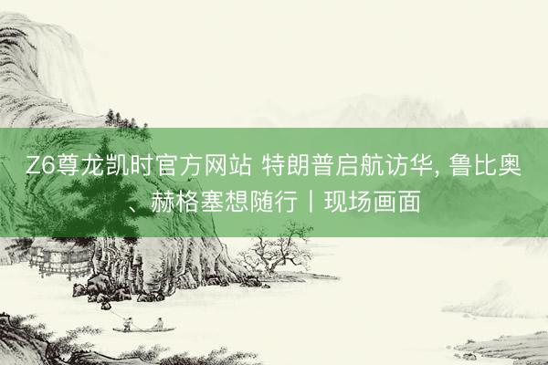 Z6尊龙凯时官方网站 特朗普启航访华， 鲁比奥、赫格塞想随行丨现场画面