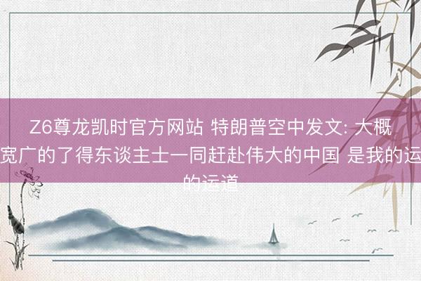 Z6尊龙凯时官方网站 特朗普空中发文: 大概与宽广的了得东谈主士一同赶赴伟大的中国 是我的运道