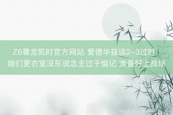 Z6尊龙凯时官方网站 爱德华兹谈2-3过时: 咱们更衣室没东说念主过于惦记 准备好上战场