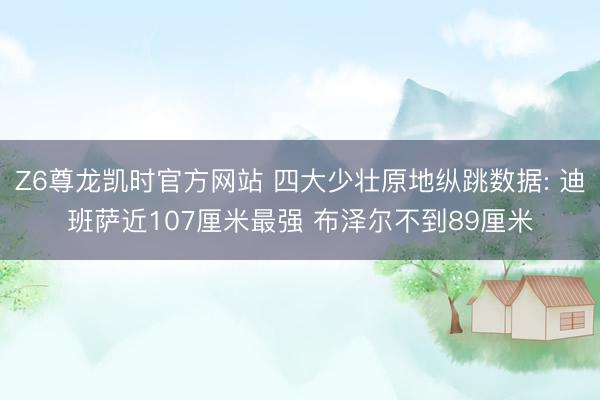 Z6尊龙凯时官方网站 四大少壮原地纵跳数据: 迪班萨近107厘米最强 布泽尔不到89厘米