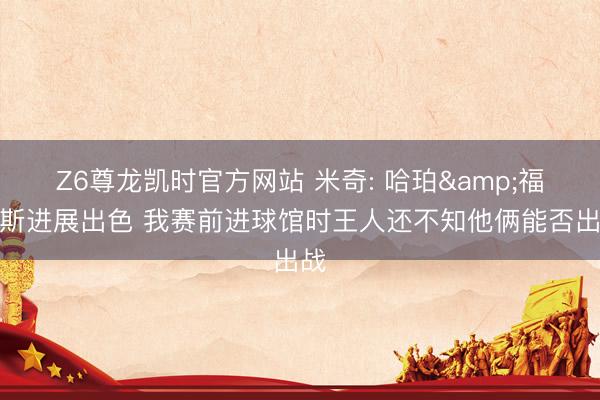 Z6尊龙凯时官方网站 米奇: 哈珀&福克斯进展出色 我赛前进球馆时王人还不知他俩能否出战