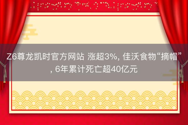 Z6尊龙凯时官方网站 涨超3%， 佳沃食物“摘帽”， 6年累计死亡超40亿元