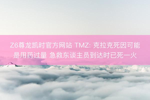 Z6尊龙凯时官方网站 TMZ: 克拉克死因可能是用药过量 急救东谈主员到达时已死一火