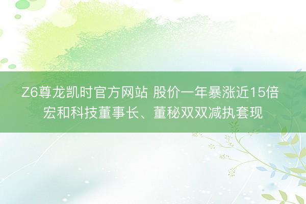 Z6尊龙凯时官方网站 股价一年暴涨近15倍 宏和科技董事长、董秘双双减执套现