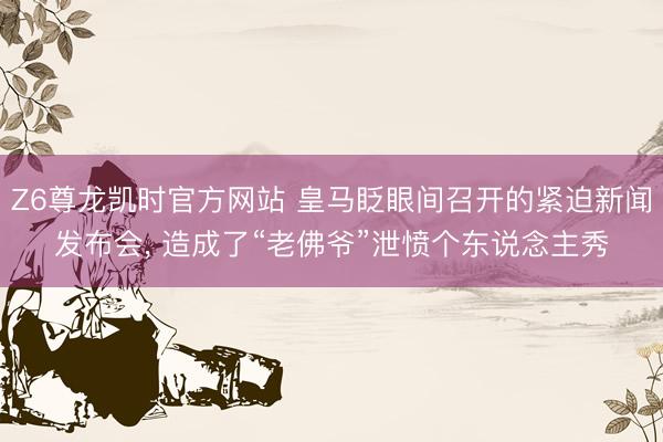 Z6尊龙凯时官方网站 皇马眨眼间召开的紧迫新闻发布会， 造成了“老佛爷”泄愤个东说念主秀