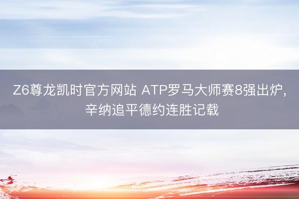 Z6尊龙凯时官方网站 ATP罗马大师赛8强出炉， 辛纳追平德约连胜记载
