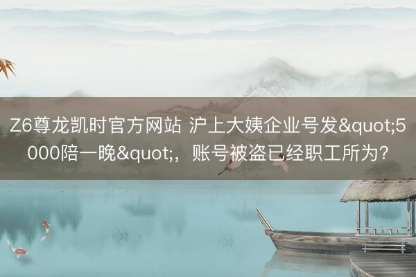 Z6尊龙凯时官方网站 沪上大姨企业号发"5000陪一晚"，账号被盗已经职工所为？