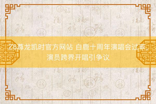 Z6尊龙凯时官方网站 白鹿十周年演唱会过审，演员跨界开唱引争议