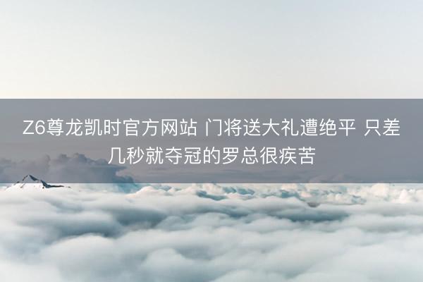Z6尊龙凯时官方网站 门将送大礼遭绝平 只差几秒就夺冠的罗总很疾苦