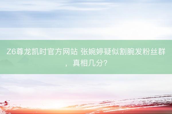 Z6尊龙凯时官方网站 张婉婷疑似割腕发粉丝群，真相几分？