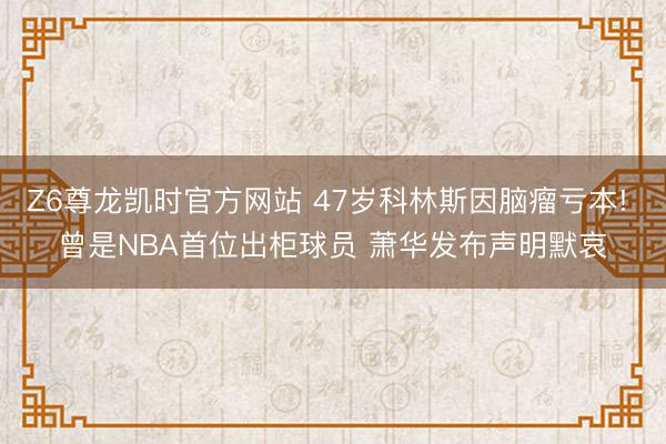 Z6尊龙凯时官方网站 47岁科林斯因脑瘤亏本! 曾是NBA首位出柜球员 萧华发布声明默哀