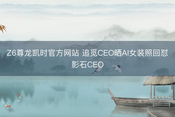 Z6尊龙凯时官方网站 追觅CEO晒AI女装照回怼影石CEO