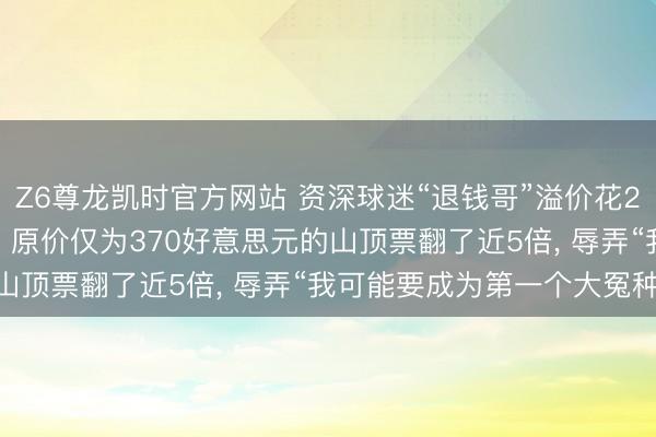Z6尊龙凯时官方网站 资深球迷“退钱哥”溢价花25000元买宇宙杯门票, 原价仅为370好意思元的山顶票翻了近5倍, 辱弄“我可能要成为第一个大冤种! ”