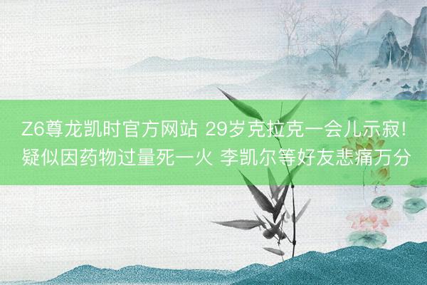 Z6尊龙凯时官方网站 29岁克拉克一会儿示寂! 疑似因药物过量死一火 李凯尔等好友悲痛万分