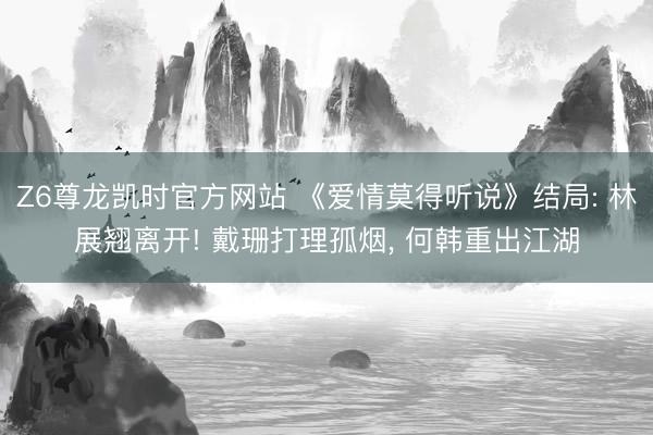 Z6尊龙凯时官方网站 《爱情莫得听说》结局: 林展翘离开! 戴珊打理孤烟， 何韩重出江湖