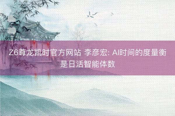 Z6尊龙凯时官方网站 李彦宏: AI时间的度量衡是日活智能体数