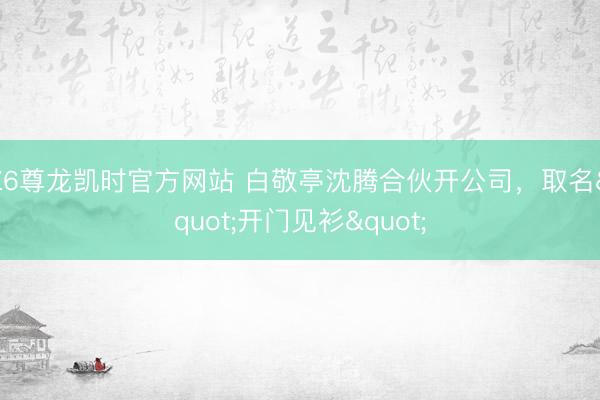 Z6尊龙凯时官方网站 白敬亭沈腾合伙开公司，取名"开门见衫"