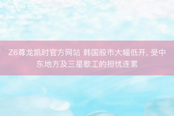 Z6尊龙凯时官方网站 韩国股市大幅低开， 受中东地方及三星歇工的担忧连累