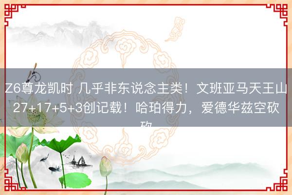 Z6尊龙凯时 几乎非东说念主类！文班亚马天王山27+17+5+3创记载！哈珀得力，爱德华兹空砍