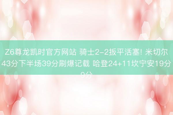Z6尊龙凯时官方网站 骑士2-2扳平活塞! 米切尔43分下半场39分刷爆记载 哈登24+11坎宁安19分