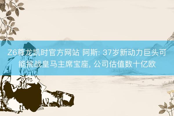 Z6尊龙凯时官方网站 阿斯: 37岁新动力巨头可能挑战皇马主席宝座， 公司估值数十亿欧