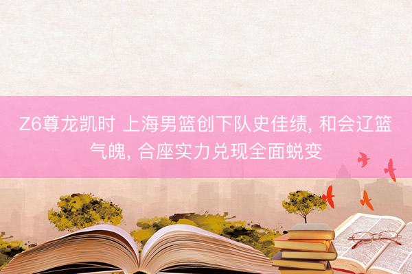 Z6尊龙凯时 上海男篮创下队史佳绩， 和会辽篮气魄， 合座实力兑现全面蜕变