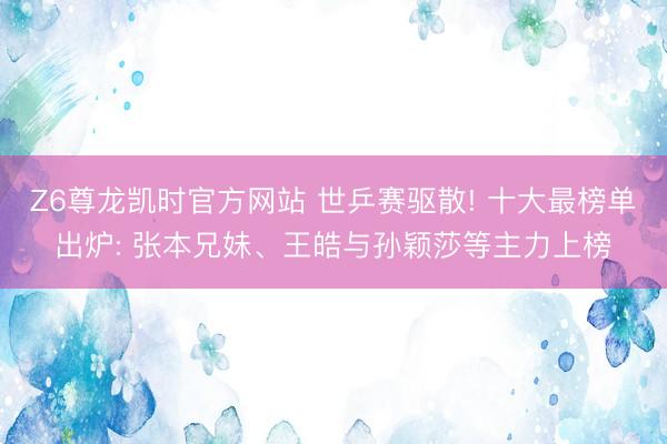 Z6尊龙凯时官方网站 世乒赛驱散! 十大最榜单出炉: 张本兄妹、王皓与孙颖莎等主力上榜