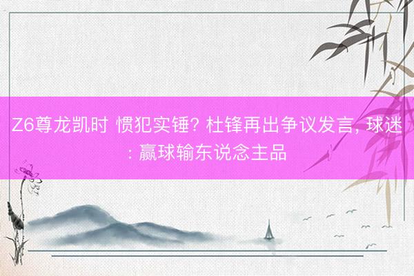 Z6尊龙凯时 惯犯实锤? 杜锋再出争议发言， 球迷: 赢球输东说念主品