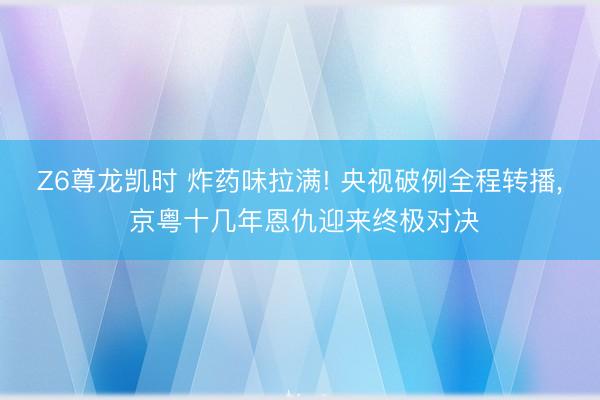 Z6尊龙凯时 炸药味拉满! 央视破例全程转播， 京粤十几年恩仇迎来终极对决