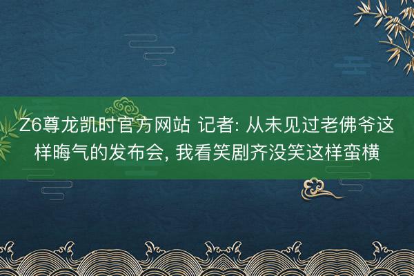 Z6尊龙凯时官方网站 记者: 从未见过老佛爷这样晦气的发布会， 我看笑剧齐没笑这样蛮横