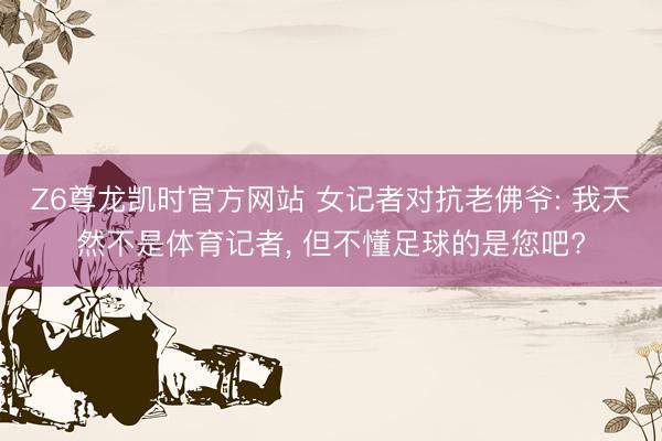 Z6尊龙凯时官方网站 女记者对抗老佛爷: 我天然不是体育记者， 但不懂足球的是您吧?