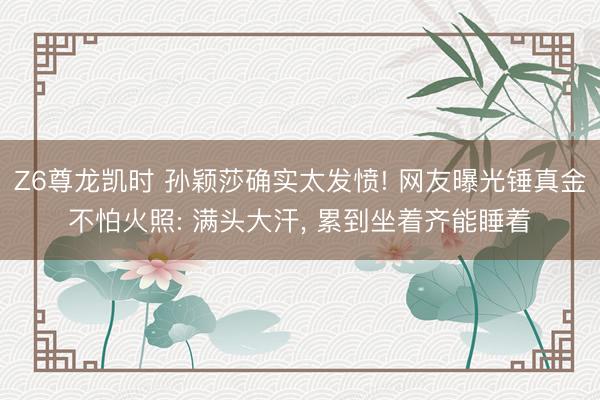 Z6尊龙凯时 孙颖莎确实太发愤! 网友曝光锤真金不怕火照: 满头大汗， 累到坐着齐能睡着