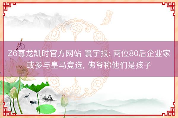 Z6尊龙凯时官方网站 寰宇报: 两位80后企业家或参与皇马竞选， 佛爷称他们是孩子