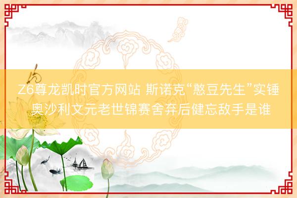 Z6尊龙凯时官方网站 斯诺克“憨豆先生”实锤 奥沙利文元老世锦赛舍弃后健忘敌手是谁